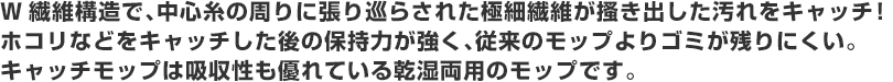 W繊維構造で、中心糸の周りに張り巡らされた極細繊維が搔き出した汚れをキャッチ！
ホコリなどをキャッチした後の保持力が強く、従来のモップよりゴミが残りにくい。
キャッチモップは吸収性も優れている乾湿両用のモップです。