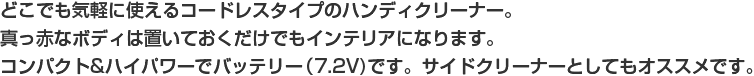 どこでも気軽に使えるコードレスタイプのハンディクリーナー。
真っ赤なボディは置いておくだけでもインテリアになります。コンパクト＆パイパワーでバッテリー（7.2V)です。サイドクリーナーとしてもオススメです。