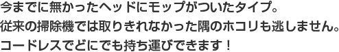 今までに無かったヘッドにモップがついたタイプ。従来の掃除機では取りきれなかった隅のホコリも逃しません。コードレスでどにでも持ち運びできます！