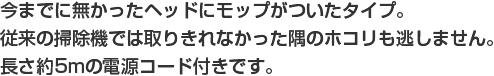 今までに無かったヘッドにモップがついたタイプ。従来の掃除機では取りきれなかった隅のホコリも逃しません。長さ5mの電源コード付きです。