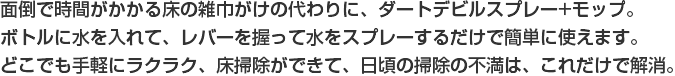 面倒で時間がかかる床の雑巾がけの代わりに、ダートデビルスプレー+モップ。
ボトルに水を入れて、レバーを握って水をスプレーするだけで簡単に使えます。どこでも手軽にラクラク、床掃除ができて、日頃の掃除の不満は、これだけで解消。