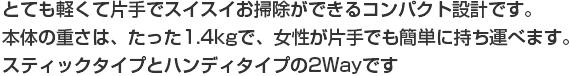 とても軽くて片手でスイスイお掃除ができるコンパクト設計です。本体の重さは、たった1.4kgで、女性が片手でも簡単に持ち運べます。スティックタイプとハンディタイプの2Wayです