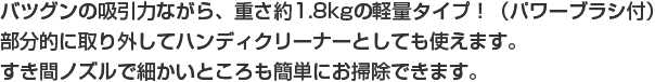 バツグンの吸引力ながら、重さ約1.8kgの軽量タイプ！（パワーブラシ付）部分的に取り外してハンディクリーナーとしても使えます。すき間ノズルで細かいところも簡単にお掃除できます。