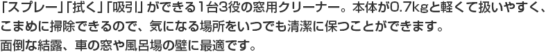 「スプレー」「拭く」「吸引」ができる1台3役の窓用クリーナー。本体が0.7kgと軽くて扱いやすく、こまめに掃除できるので、気になる場所をいつでも清潔に保つことができます。面倒な結露、車の窓や風呂場の壁に最適です。